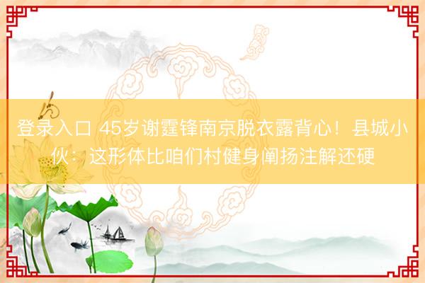 登录入口 45岁谢霆锋南京脱衣露背心!县城小伙:这形体比咱们村健身阐扬注解还硬