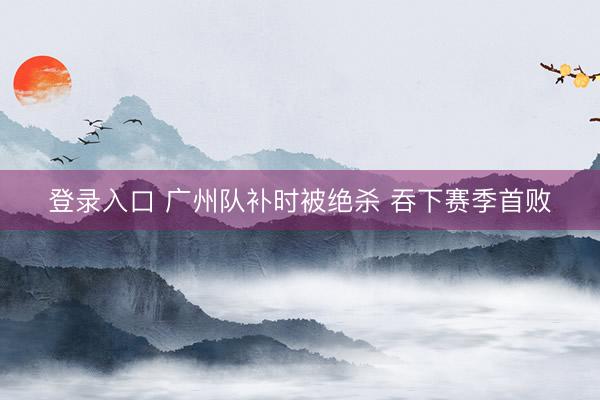 登录入口 广州队补时被绝杀 吞下赛季首败