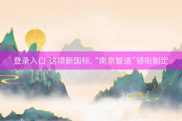 登录入口 这项新国标， “南京智造”领衔制定