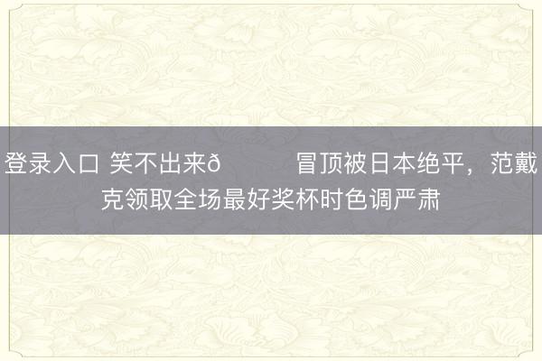 登录入口 笑不出来😑冒顶被日本绝平，范戴克领取全场最好奖杯时色调严肃
