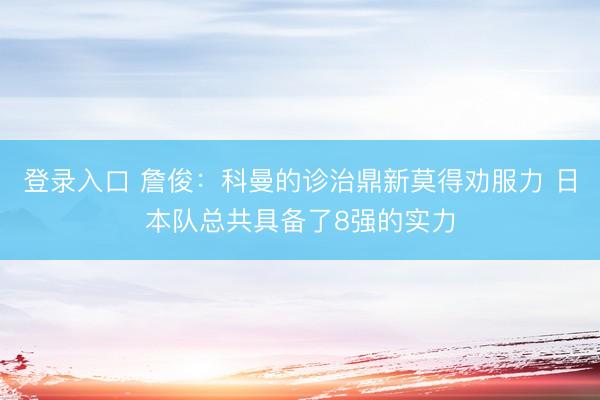 登录入口 詹俊:科曼的诊治鼎新莫得劝服力 日本队总共具备了8强的实力