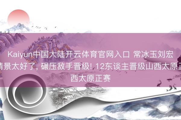 Kaiyun中国大陆开云体育官网入口 常冰玉刘宏宇情景太好了， 碾压敌手晋级! 12东谈主晋级山西太原正赛