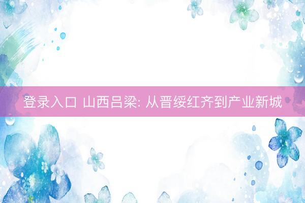 登录入口 山西吕梁: 从晋绥红齐到产业新城