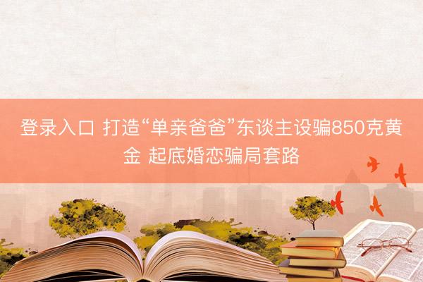 登录入口 打造“单亲爸爸”东谈主设骗850克黄金 起底婚恋骗局套路