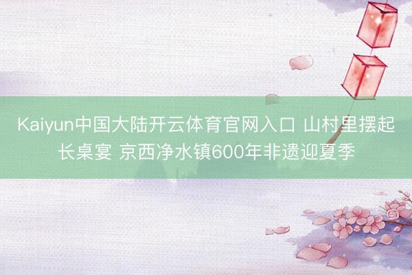 Kaiyun中国大陆开云体育官网入口 山村里摆起长桌宴 京西净水镇600年非遗迎夏季