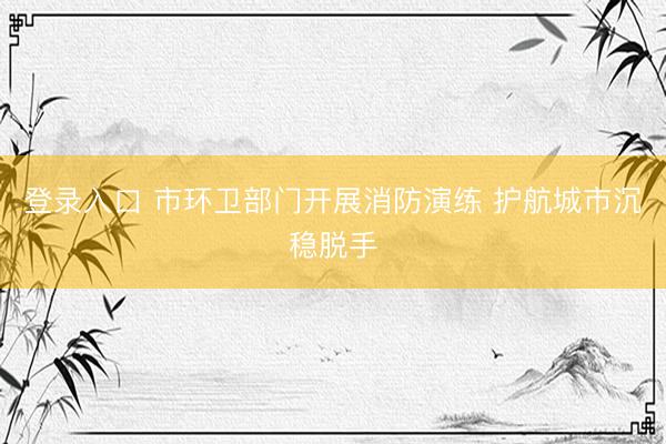 登录入口 市环卫部门开展消防演练 护航城市沉稳脱手