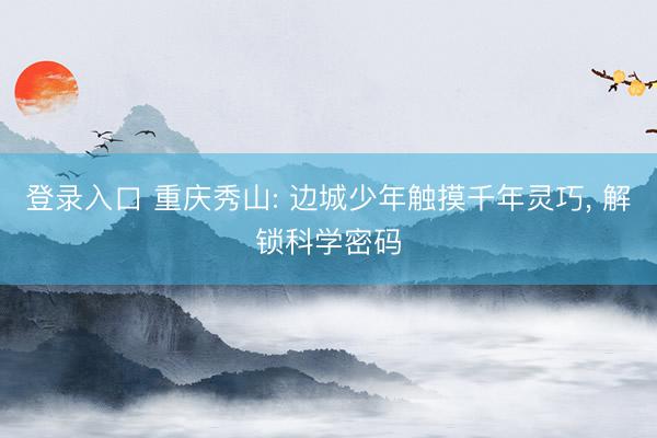 登录入口 重庆秀山: 边城少年触摸千年灵巧, 解锁科学密码