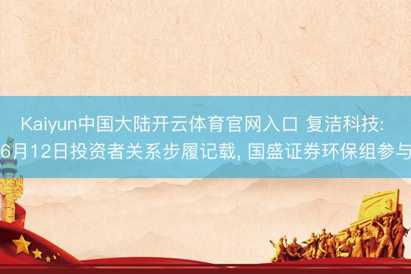 Kaiyun中国大陆开云体育官网入口 复洁科技: 6月12日投资者关系步履记载, 国盛证券环保组参与