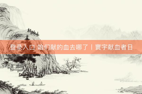 登录入口 咱们献的血去哪了丨寰宇献血者日