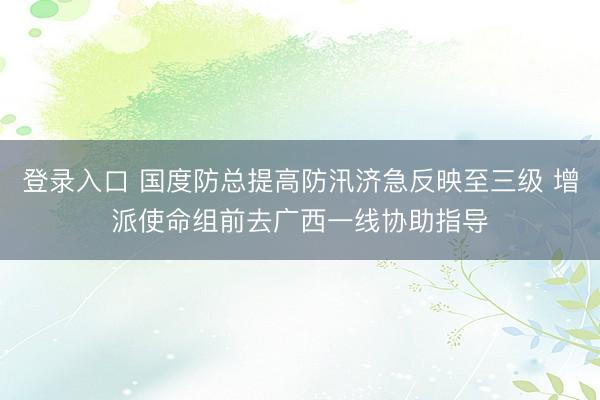 登录入口 国度防总提高防汛济急反映至三级 增派使命组前去广西一线协助指导