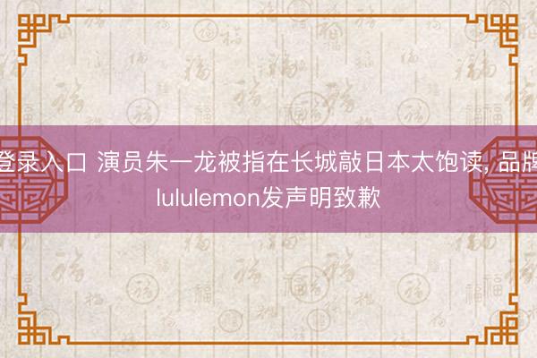 登录入口 演员朱一龙被指在长城敲日本太饱读, 品牌lululemon发声明致歉