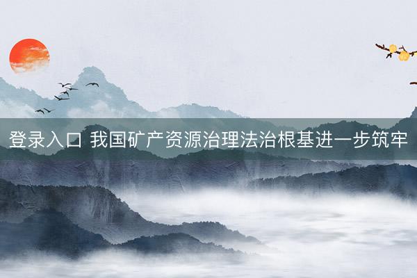 登录入口 我国矿产资源治理法治根基进一步筑牢