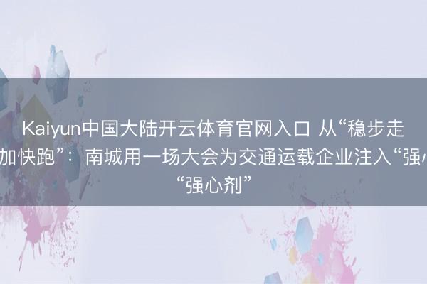 Kaiyun中国大陆开云体育官网入口 从“稳步走”到“加快跑”：南城用一场大会为交通运载企业注入“强心剂”