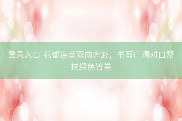 登录入口 花都连南双向奔赴，书写广清对口帮扶绿色答卷