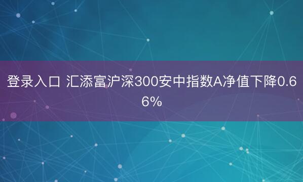 登录入口 汇添富沪深300安中指数A净值下降0.66%