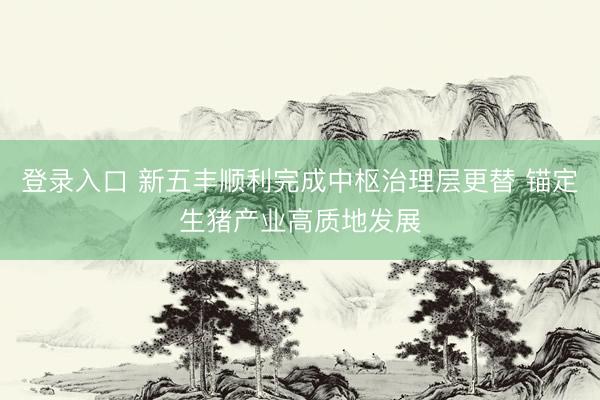 登录入口 新五丰顺利完成中枢治理层更替 锚定生猪产业高质地发展