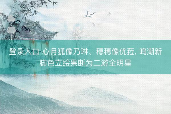 登录入口 心月狐像乃琳、穗穗像优菈， 鸣潮新脚色立绘果断为二游全明星
