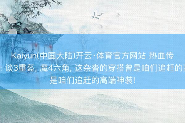 Kaiyun(中国大陆)开云·体育官方网站 热血传说老百区: 谈3重盔， 魔4六角， 这杂沓的穿搭曾是咱们追赶的高端神装!
