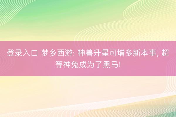 登录入口 梦乡西游: 神兽升星可增多新本事， 超等神兔成为了黑马!