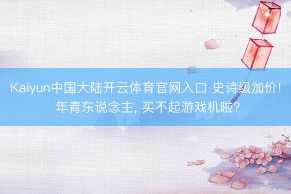 Kaiyun中国大陆开云体育官网入口 史诗级加价! 年青东说念主， 买不起游戏机啦?