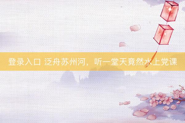 登录入口 泛舟苏州河,听一堂天竟然水上党课