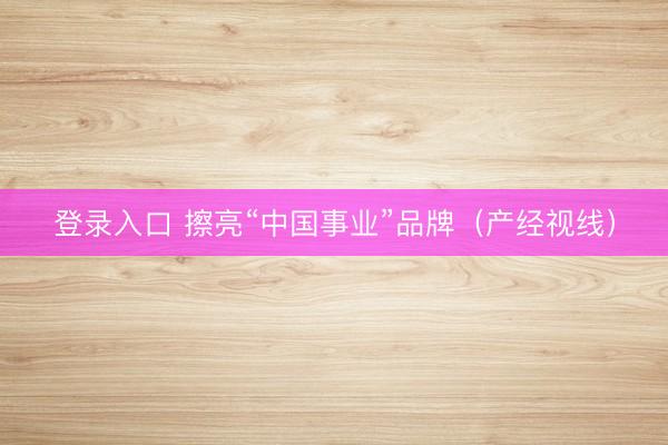登录入口 擦亮“中国事业”品牌（产经视线）