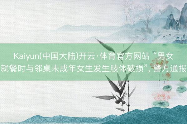 Kaiyun(中国大陆)开云·体育官方网站 “男女就餐时与邻桌未成年女生发生肢体破损”， 警方通报