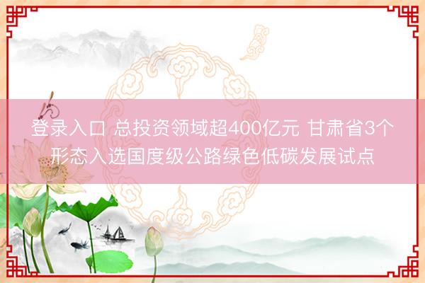 登录入口 总投资领域超400亿元 甘肃省3个形态入选国度级公路绿色低碳发展试点