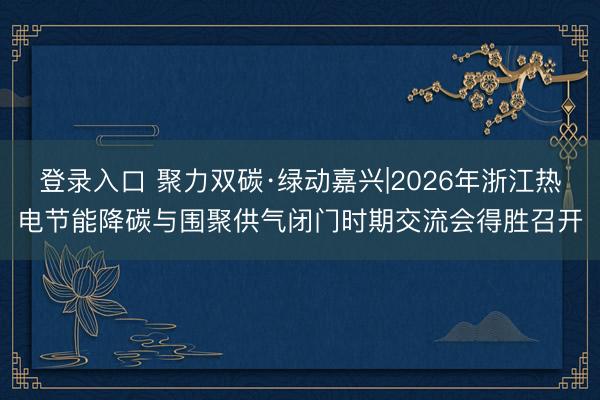 登录入口 聚力双碳·绿动嘉兴|2026年浙江热电节能降碳与围聚供气闭门时期交流会得胜召开