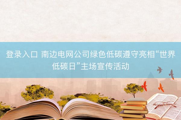 登录入口 南边电网公司绿色低碳遵守亮相“世界低碳日”主场宣传活动